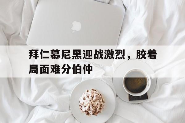 关于拜仁慕尼黑迎战激烈，胶着局面难分伯仲的信息